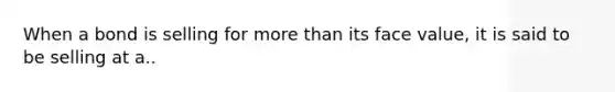 When a bond is selling for more than its face value, it is said to be selling at a..