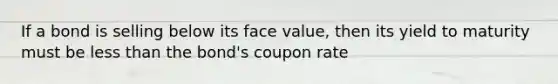 If a bond is selling below its face value, then its yield to maturity must be less than the bond's coupon rate