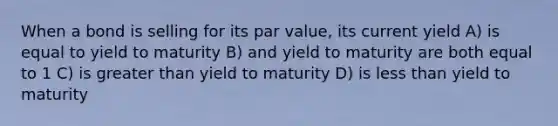 When a bond is selling for its par value, its current yield A) is equal to yield to maturity B) and yield to maturity are both equal to 1 C) is greater than yield to maturity D) is less than yield to maturity