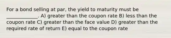 For a bond selling at par, the yield to maturity must be _____________. A) greater than the coupon rate B) less than the coupon rate C) greater than the face value D) greater than the required rate of return E) equal to the coupon rate