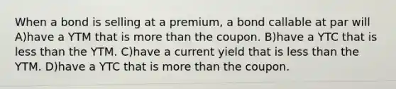 When a bond is selling at a premium, a bond callable at par will A)have a YTM that is more than the coupon. B)have a YTC that is less than the YTM. C)have a current yield that is less than the YTM. D)have a YTC that is more than the coupon.