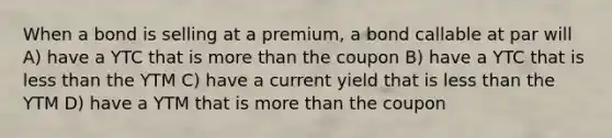 When a bond is selling at a premium, a bond callable at par will A) have a YTC that is more than the coupon B) have a YTC that is less than the YTM C) have a current yield that is less than the YTM D) have a YTM that is more than the coupon