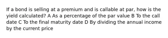 If a bond is selling at a premium and is callable at par, how is the yield calculated? A As a percentage of the par value B To the call date C To the final maturity date D By dividing the annual income by the current price