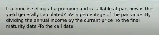 If a bond is selling at a premium and is callable at par, how is the yield generally calculated? -As a percentage of the par value -By dividing the annual income by the current price -To the final maturity date -To the call date