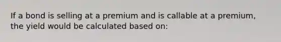 If a bond is selling at a premium and is callable at a premium, the yield would be calculated based on: