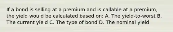 If a bond is selling at a premium and is callable at a premium, the yield would be calculated based on: A. The yield-to-worst B. The current yield C. The type of bond D. The nominal yield