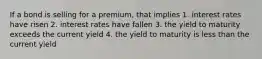 If a bond is selling for a premium, that implies 1. interest rates have risen 2. interest rates have fallen 3. the yield to maturity exceeds the current yield 4. the yield to maturity is less than the current yield