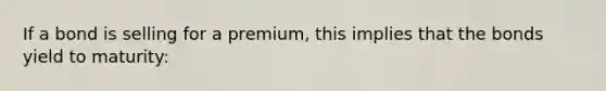 If a bond is selling for a premium, this implies that the bonds yield to maturity: