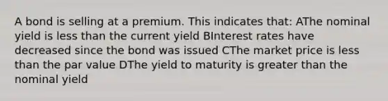 A bond is selling at a premium. This indicates that: AThe nominal yield is less than the current yield BInterest rates have decreased since the bond was issued CThe market price is less than the par value DThe yield to maturity is greater than the nominal yield