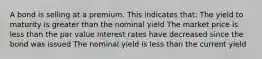 A bond is selling at a premium. This indicates that: The yield to maturity is greater than the nominal yield The market price is less than the par value Interest rates have decreased since the bond was issued The nominal yield is less than the current yield