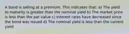 A bond is selling at a premium. This indicates that: a) The yield to maturity is greater than the nominal yield b) The market price is less than the par value c) Interest rates have decreased since the bond was issued d) The nominal yield is less than the current yield