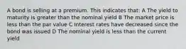 A bond is selling at a premium. This indicates that: A The yield to maturity is greater than the nominal yield B The market price is less than the par value C Interest rates have decreased since the bond was issued D The nominal yield is less than the current yield