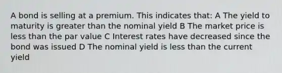 A bond is selling at a premium. This indicates that: A The yield to maturity is <a href='https://www.questionai.com/knowledge/ktgHnBD4o3-greater-than' class='anchor-knowledge'>greater than</a> the nominal yield B The market price is <a href='https://www.questionai.com/knowledge/k7BtlYpAMX-less-than' class='anchor-knowledge'>less than</a> the par value C Interest rates have decreased since the bond was issued D The nominal yield is less than the current yield