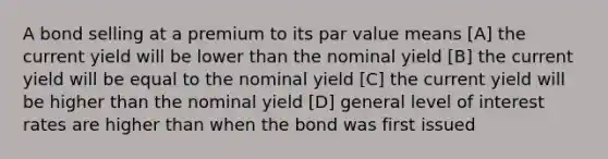 A bond selling at a premium to its par value means [A] the current yield will be lower than the nominal yield [B] the current yield will be equal to the nominal yield [C] the current yield will be higher than the nominal yield [D] general level of interest rates are higher than when the bond was first issued