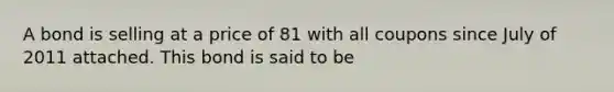 A bond is selling at a price of 81 with all coupons since July of 2011 attached. This bond is said to be
