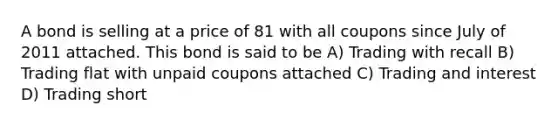 A bond is selling at a price of 81 with all coupons since July of 2011 attached. This bond is said to be A) Trading with recall B) Trading flat with unpaid coupons attached C) Trading and interest D) Trading short