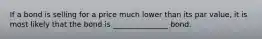 If a bond is selling for a price much lower than its par value, it is most likely that the bond is _______________ bond.