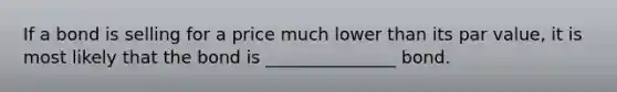 If a bond is selling for a price much lower than its par value, it is most likely that the bond is _______________ bond.