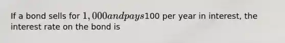 If a bond sells for 1,000 and pays100 per year in interest, the interest rate on the bond is