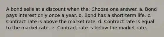 A bond sells at a discount when the: Choose one answer. a. Bond pays interest only once a year. b. Bond has a short-term life. c. Contract rate is above the market rate. d. Contract rate is equal to the market rate. e. Contract rate is below the market rate.