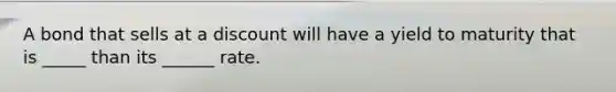 A bond that sells at a discount will have a yield to maturity that is _____ than its ______ rate.