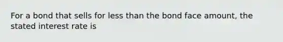 For a bond that sells for less than the bond face amount, the stated interest rate is