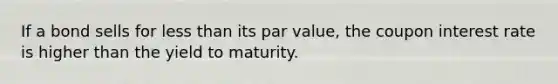 If a bond sells for less than its par value, the coupon interest rate is higher than the yield to maturity.