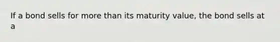 If a bond sells for more than its maturity value, the bond sells at a