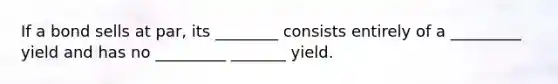 If a bond sells at par, its ________ consists entirely of a _________ yield and has no _________ _______ yield.