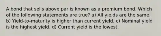 A bond that sells above par is known as a premium bond. Which of the following statements are true? a) All yields are the same. b) Yield-to-maturity is higher than current yield. c) Nominal yield is the highest yield. d) Current yield is the lowest.