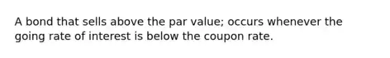 A bond that sells above the par value; occurs whenever the going rate of interest is below the coupon rate.