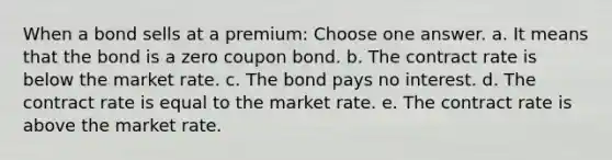 When a bond sells at a premium: Choose one answer. a. It means that the bond is a zero coupon bond. b. The contract rate is below the market rate. c. The bond pays no interest. d. The contract rate is equal to the market rate. e. The contract rate is above the market rate.