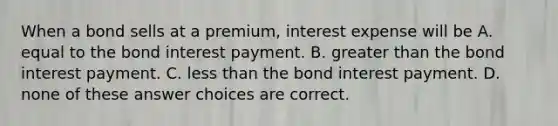 When a bond sells at a premium, interest expense will be A. equal to the bond interest payment. B. greater than the bond interest payment. C. less than the bond interest payment. D. none of these answer choices are correct.