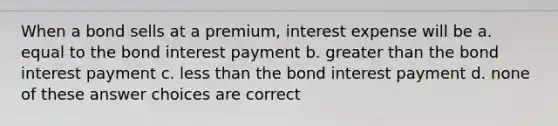 When a bond sells at a premium, interest expense will be a. equal to the bond interest payment b. greater than the bond interest payment c. less than the bond interest payment d. none of these answer choices are correct