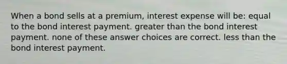 When a bond sells at a premium, interest expense will be: equal to the bond interest payment. <a href='https://www.questionai.com/knowledge/ktgHnBD4o3-greater-than' class='anchor-knowledge'>greater than</a> the bond interest payment. none of these answer choices are correct. <a href='https://www.questionai.com/knowledge/k7BtlYpAMX-less-than' class='anchor-knowledge'>less than</a> the bond interest payment.