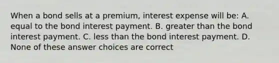 When a bond sells at a premium, interest expense will be: A. equal to the bond interest payment. B. <a href='https://www.questionai.com/knowledge/ktgHnBD4o3-greater-than' class='anchor-knowledge'>greater than</a> the bond interest payment. C. <a href='https://www.questionai.com/knowledge/k7BtlYpAMX-less-than' class='anchor-knowledge'>less than</a> the bond interest payment. D. None of these answer choices are correct