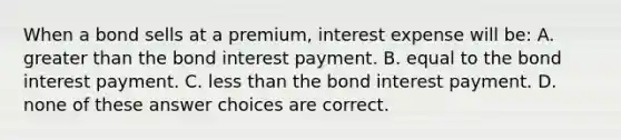 When a bond sells at a premium, interest expense will be: A. greater than the bond interest payment. B. equal to the bond interest payment. C. less than the bond interest payment. D. none of these answer choices are correct.