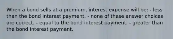 When a bond sells at a premium, interest expense will be: - less than the bond interest payment. - none of these answer choices are correct. - equal to the bond interest payment. - greater than the bond interest payment.