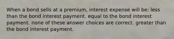 When a bond sells at a premium, interest expense will be: less than the bond interest payment. equal to the bond interest payment. none of these answer choices are correct. greater than the bond interest payment.