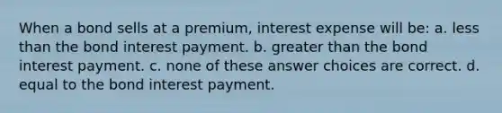 When a bond sells at a premium, interest expense will be: a. less than the bond interest payment. b. greater than the bond interest payment. c. none of these answer choices are correct. d. equal to the bond interest payment.