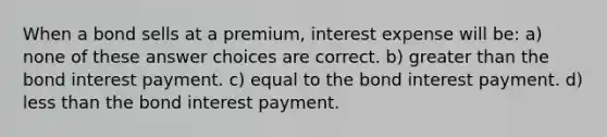 When a bond sells at a premium, interest expense will be: a) none of these answer choices are correct. b) greater than the bond interest payment. c) equal to the bond interest payment. d) less than the bond interest payment.