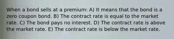 When a bond sells at a premium: A) It means that the bond is a zero coupon bond. B) The contract rate is equal to the market rate. C) The bond pays no interest. D) The contract rate is above the market rate. E) The contract rate is below the market rate.