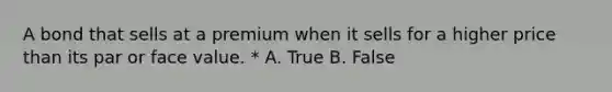 A bond that sells at a premium when it sells for a higher price than its par or face value. * A. True B. False