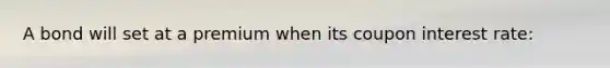 A bond will set at a premium when its coupon interest rate: