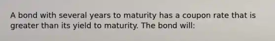 A bond with several years to maturity has a coupon rate that is greater than its yield to maturity. The bond will: