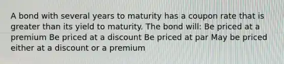 A bond with several years to maturity has a coupon rate that is greater than its yield to maturity. The bond will: Be priced at a premium Be priced at a discount Be priced at par May be priced either at a discount or a premium