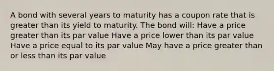 A bond with several years to maturity has a coupon rate that is greater than its yield to maturity. The bond will: Have a price greater than its par value Have a price lower than its par value Have a price equal to its par value May have a price greater than or less than its par value