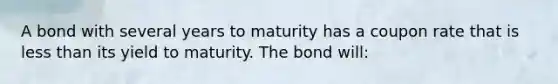 A bond with several years to maturity has a coupon rate that is less than its yield to maturity. The bond will: