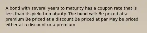 A bond with several years to maturity has a coupon rate that is less than its yield to maturity. The bond will: Be priced at a premium Be priced at a discount Be priced at par May be priced either at a discount or a premium