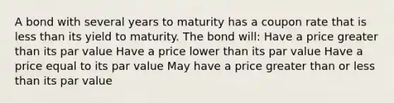 A bond with several years to maturity has a coupon rate that is less than its yield to maturity. The bond will: Have a price greater than its par value Have a price lower than its par value Have a price equal to its par value May have a price greater than or less than its par value